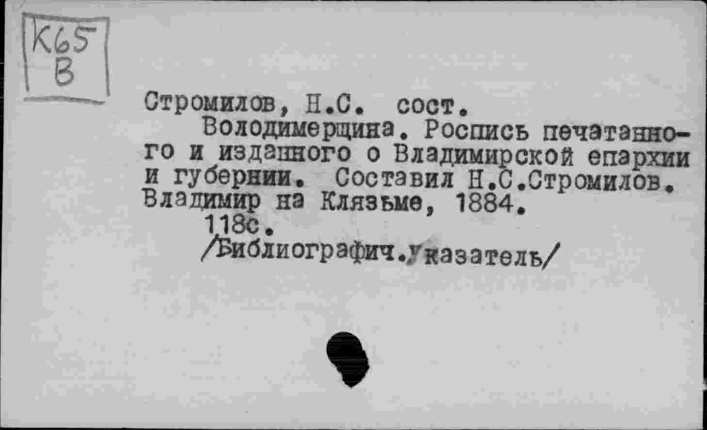 ﻿в
Стромилов, Н.С. сост.
Володимерщина. Роспись печатанного и изданного о Владимирской епархии и губернии. Составил H.С.Стромилов. Владимир на Клязьме, 1884.
118с.
/Библиографии.Указатель/